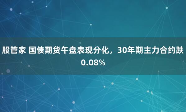 股管家 国债期货午盘表现分化，30年期主力合约跌0.08%
