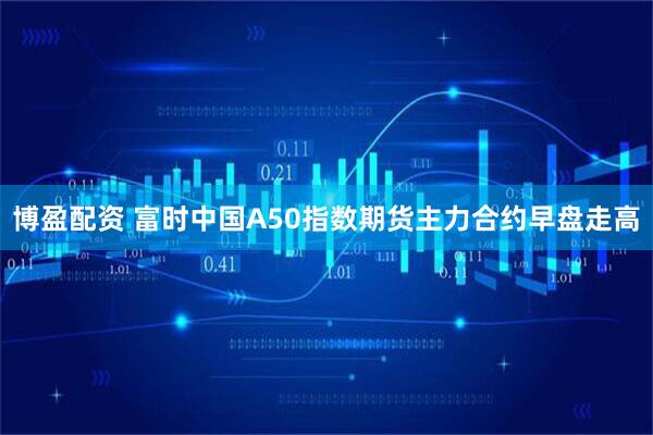 博盈配资 富时中国A50指数期货主力合约早盘走高