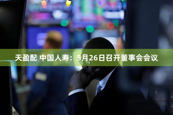 天盈配 中国人寿：5月26日召开董事会会议