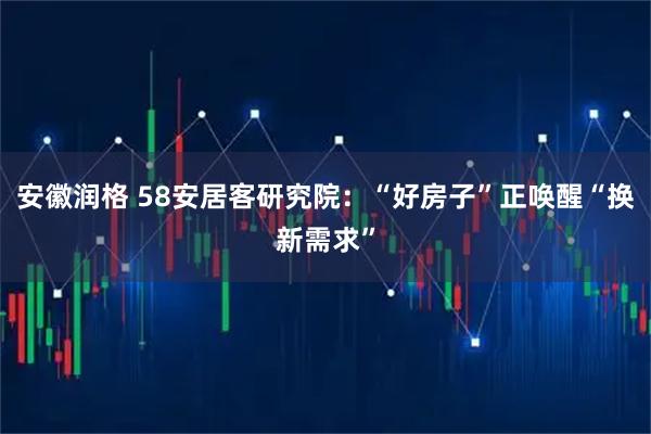 安徽润格 58安居客研究院：“好房子”正唤醒“换新需求”