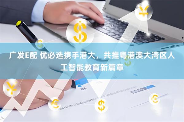 广发E配 优必选携手港大，共推粤港澳大湾区人工智能教育新篇章