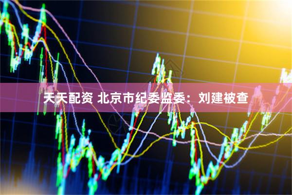 天天配资 北京市纪委监委：刘建被查