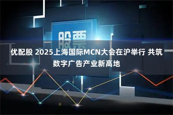 优配股 2025上海国际MCN大会在沪举行 共筑数字广告产业新高地