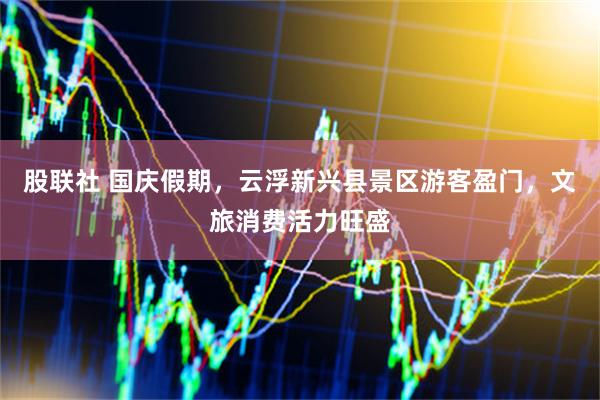 股联社 国庆假期，云浮新兴县景区游客盈门，文旅消费活力旺盛