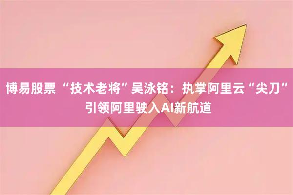 博易股票 “技术老将”吴泳铭：执掌阿里云“尖刀” 引领阿里驶入AI新航道