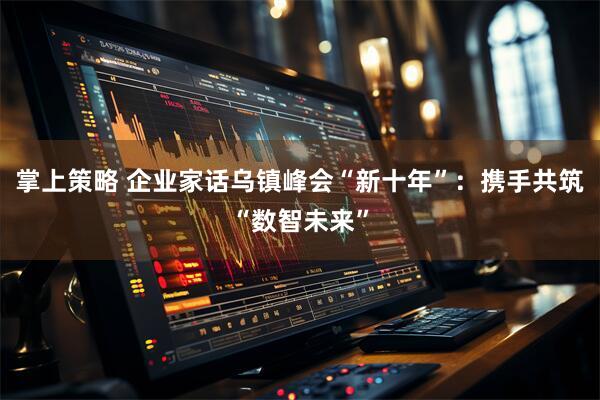 掌上策略 企业家话乌镇峰会“新十年”:携手共筑“数智未来”