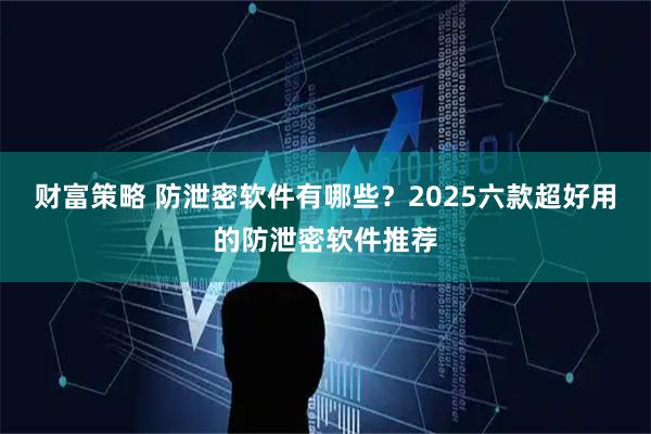 财富策略 防泄密软件有哪些?2025六款超好用的防泄密软件推荐