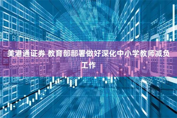 美港通证券 教育部部署做好深化中小学教师减负工作