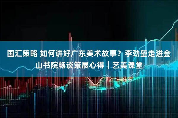 国汇策略 如何讲好广东美术故事?李劲堃走进金山书院畅谈策展心得|艺美课堂