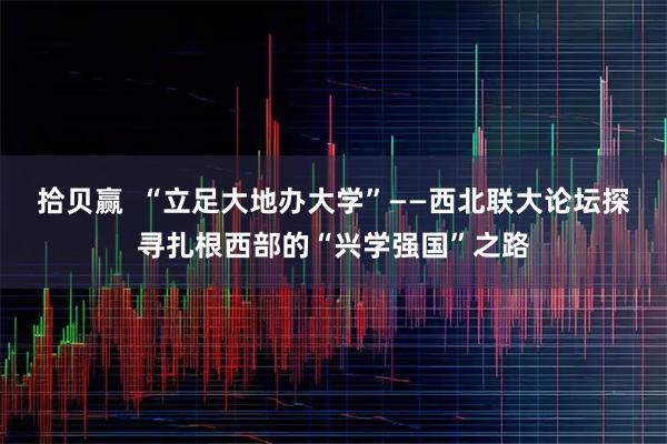 拾贝赢  “立足大地办大学”——西北联大论坛探寻扎根西部的“兴学强国”之路