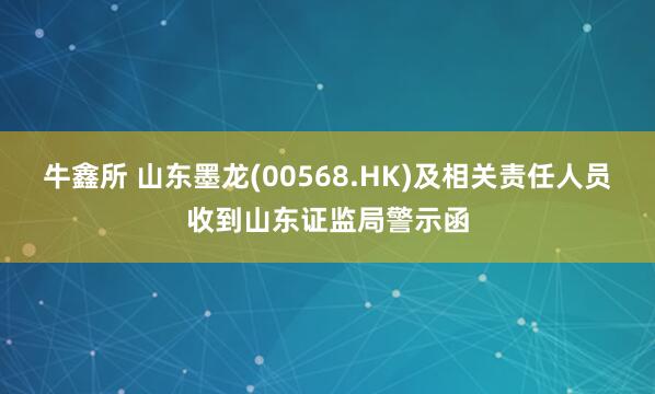 牛鑫所 山东墨龙(00568.HK)及相关责任人员收到山东证监局警示函