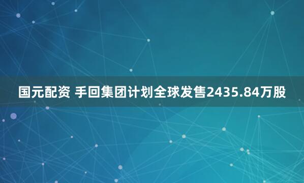 国元配资 手回集团计划全球发售2435.84万股