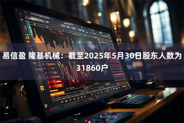 易信盈 隆基机械：截至2025年5月30日股东人数为31860户