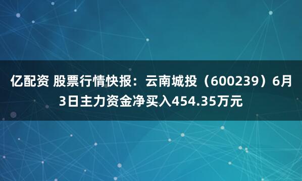 亿配资 股票行情快报:云南城投(600239)6月3日主力资金净买入454.35万元