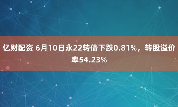 亿财配资 6月10日永22转债下跌0.81%,转股溢价率54.23%