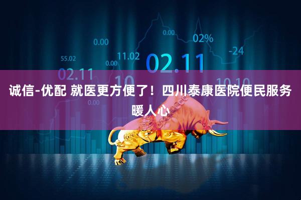 诚信-优配 就医更方便了!四川泰康医院便民服务暖人心
