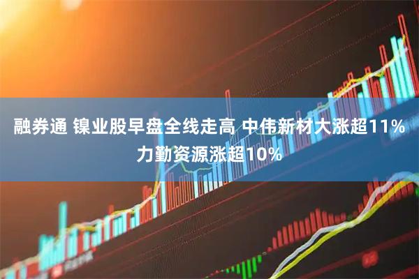 融券通 镍业股早盘全线走高 中伟新材大涨超11%力勤资源涨超10%