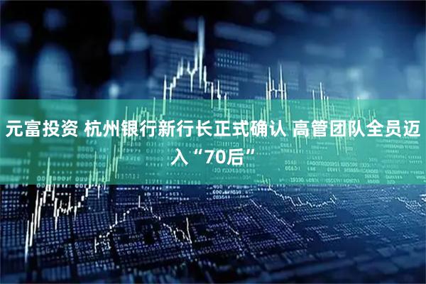 元富投资 杭州银行新行长正式确认 高管团队全员迈入“70后”