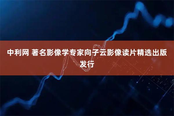 中利网 著名影像学专家向子云影像读片精选出版发行