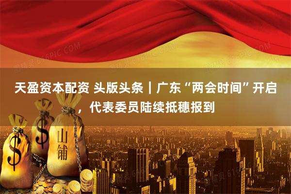 天盈资本配资 头版头条｜广东“两会时间”开启，代表委员陆续抵穗报到