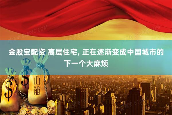 金股宝配资 高层住宅, 正在逐渐变成中国城市的下一个大麻烦