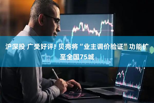 沪深投 广受好评! 贝壳将“业主调价验证”功能扩至全国75城