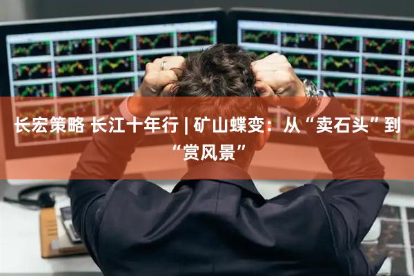 长宏策略 长江十年行 | 矿山蝶变:从“卖石头”到“赏风景”
