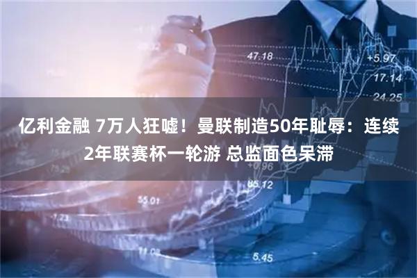 亿利金融 7万人狂嘘！曼联制造50年耻辱：连续2年联赛杯一轮游 总监面色呆滞