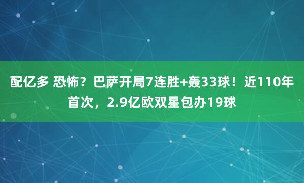 配亿多 恐怖？巴萨开局7连胜+轰33球！近110年首次，2.9亿欧双星包办19球